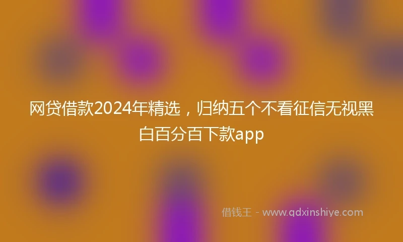 网贷借款2024年精选，归纳五个不看征信无视黑白百分百下款app