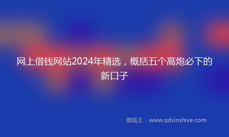 网上借钱网站2024年精选，概括五个高炮必下的新口子