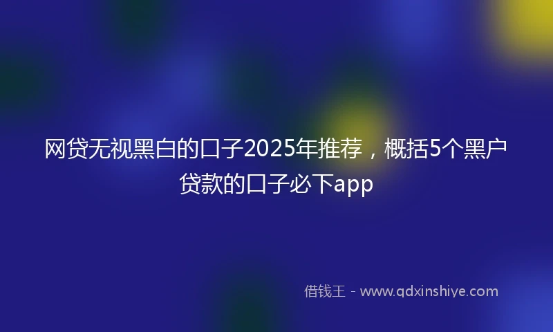 网贷无视黑白的口子2025年推荐，概括5个黑户贷款的口子必下app