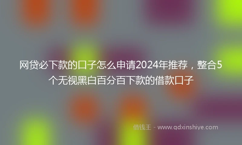 网贷必下款的口子怎么申请2024年推荐，整合5个无视黑白百分百下款的借款口子