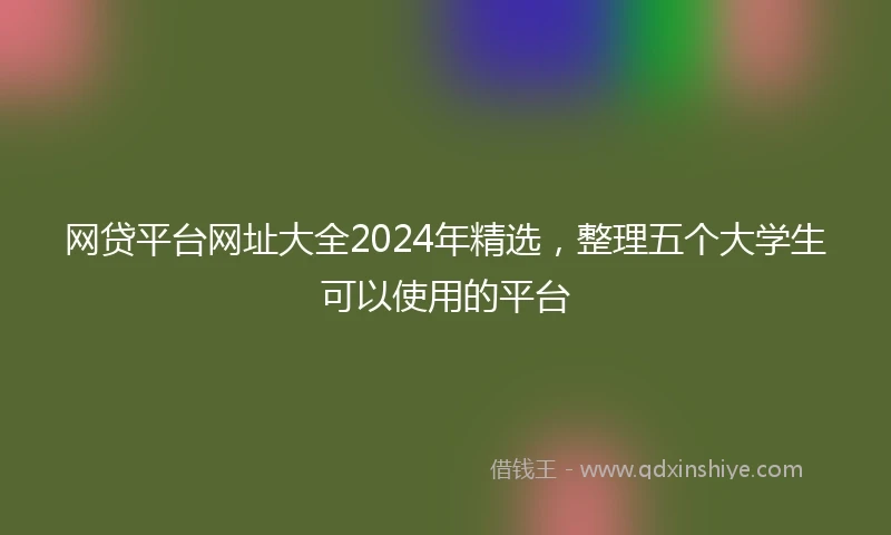 网贷平台网址大全2024年精选，整理五个大学生可以使用的平台