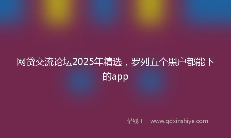 网贷交流论坛2025年精选,罗列五个黑户都能下的app
