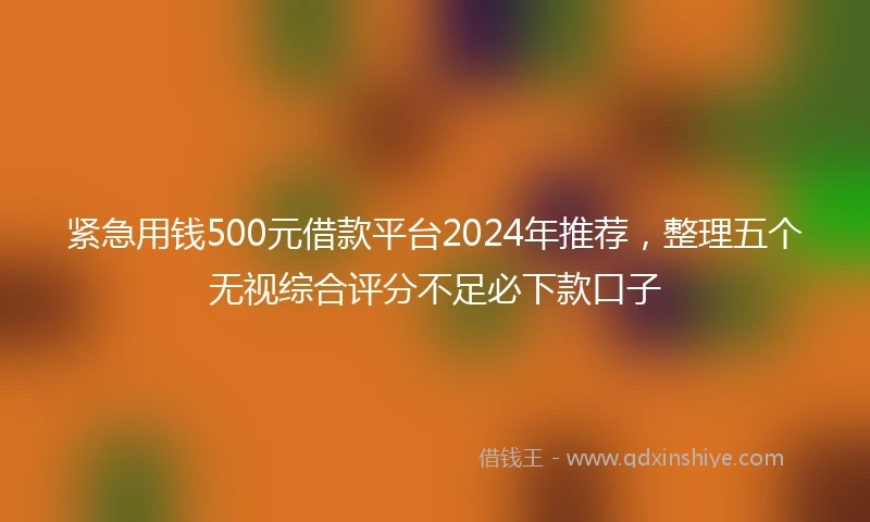 紧急用钱500元借款平台2024年推荐，整理五个无视综合评分不足必下款口子