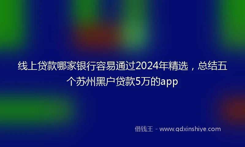 线上贷款哪家银行容易通过2024年精选，总结五个苏州黑户贷款5万的app
