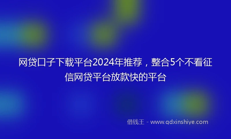 网贷口子下载平台2024年推荐，整合5个不看征信网贷平台放款快的平台