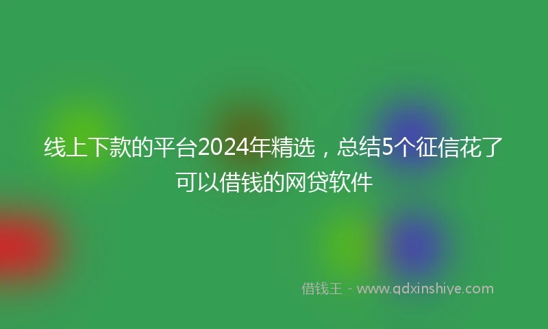 线上下款的平台2024年精选，总结5个征信花了可以借钱的网贷软件
