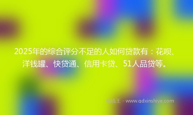 2025年的综合评分不足的人如何贷款有：花呗、洋钱罐、快贷通、信用卡贷、51人品贷等。