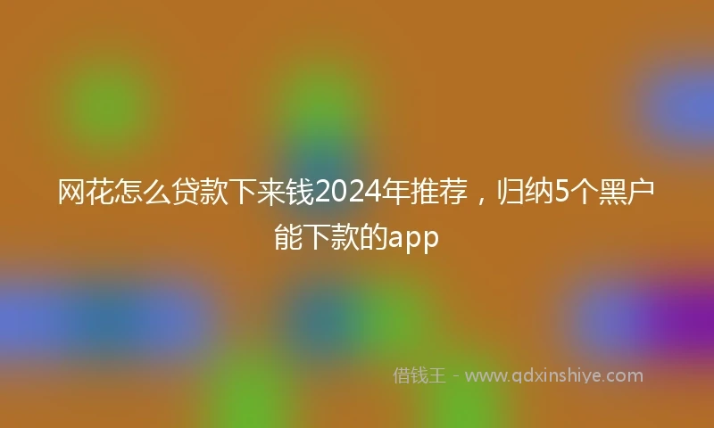 网花怎么贷款下来钱2024年推荐，归纳5个黑户能下款的app
