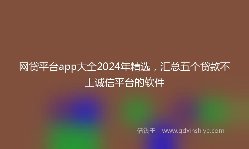 网贷平台app大全2024年精选，汇总五个贷款不上诚信平台的软件