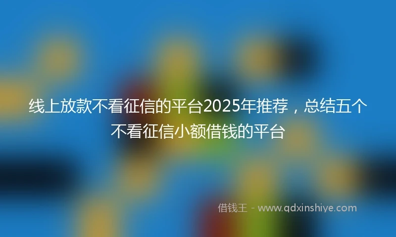 线上放款不看征信的平台2025年推荐，总结五个不看征信小额借钱的平台