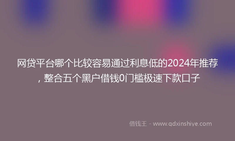 网贷平台哪个比较容易通过利息低的2024年推荐，整合五个黑户借钱0门槛极速下款口子