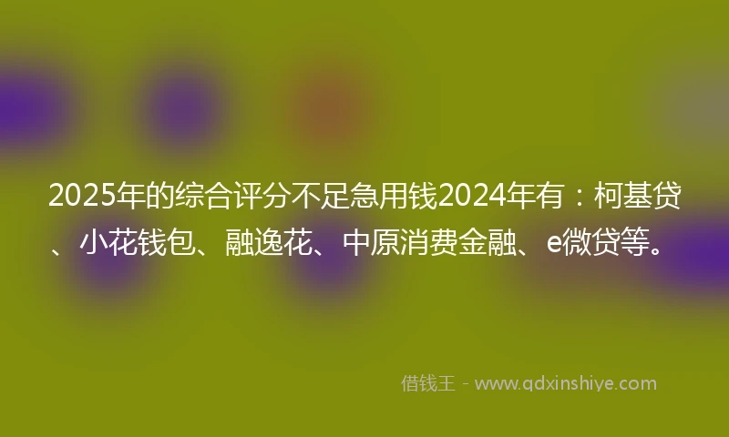 2025年的综合评分不足急用钱2024年有：柯基贷、小花钱包、融逸花、中原消费金融、e微贷等。