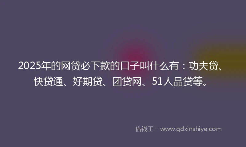 2025年的网贷必下款的口子叫什么有：功夫贷、快贷通、好期贷、团贷网、51人品贷等。