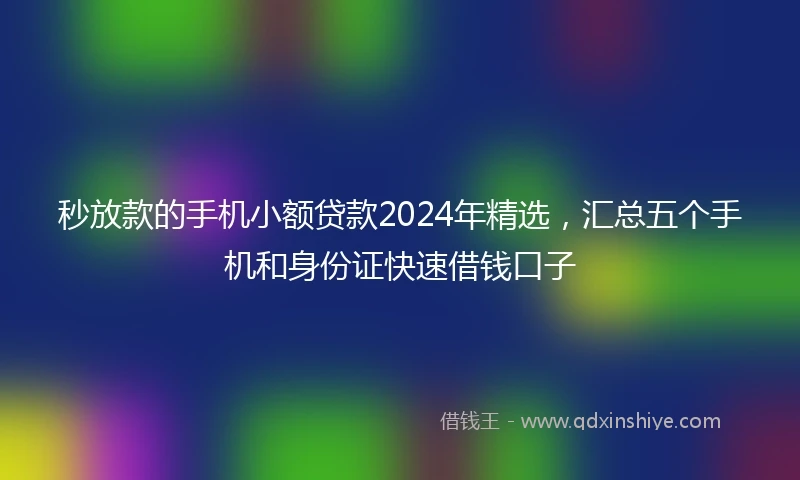 秒放款的手机小额贷款2024年精选，汇总五个手机和身份证快速借钱口子