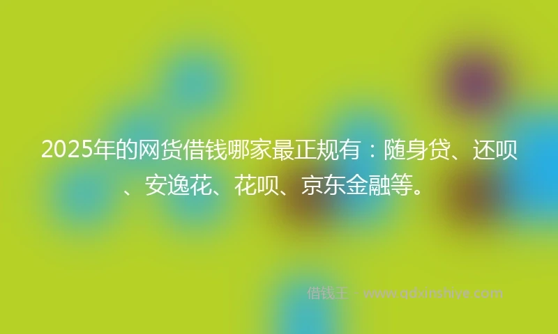 2025年的网货借钱哪家最正规有：随身贷、还呗、安逸花、花呗、京东金融等。