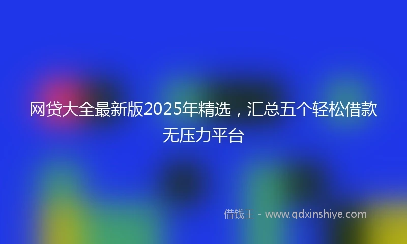 网贷大全最新版2025年精选，汇总五个轻松借款无压力平台
