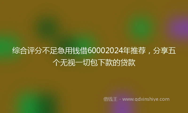 综合评分不足急用钱借60002024年推荐，分享五个无视一切包下款的贷款
