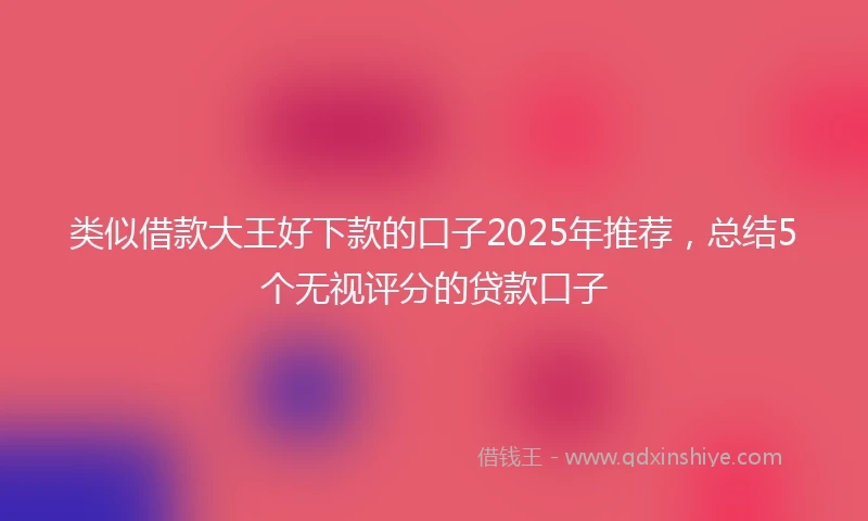 类似借款大王好下款的口子2025年推荐，总结5个无视评分的贷款口子