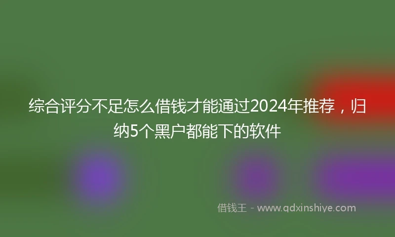 综合评分不足怎么借钱才能通过2024年推荐，归纳5个黑户都能下的软件