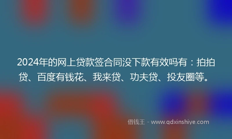 2024年的网上贷款签合同没下款有效吗有：拍拍贷、百度有钱花、我来贷、功夫贷、投友圈等。