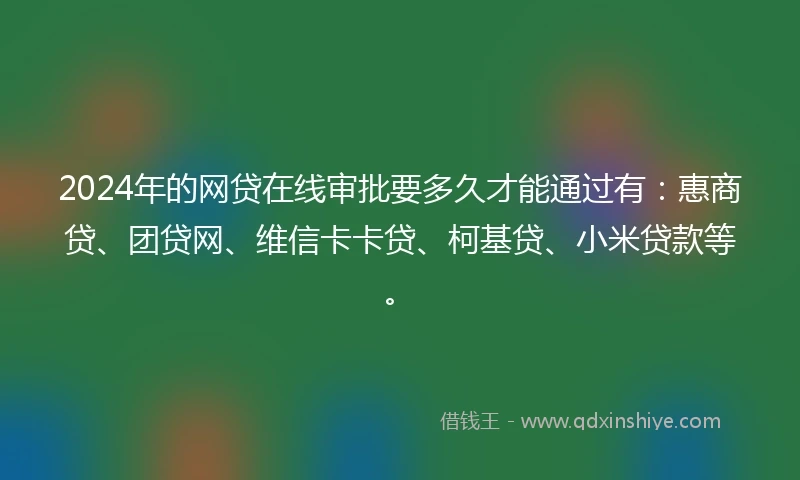 2024年的网贷在线审批要多久才能通过有：惠商贷、团贷网、维信卡卡贷、柯基贷、小米贷款等。
