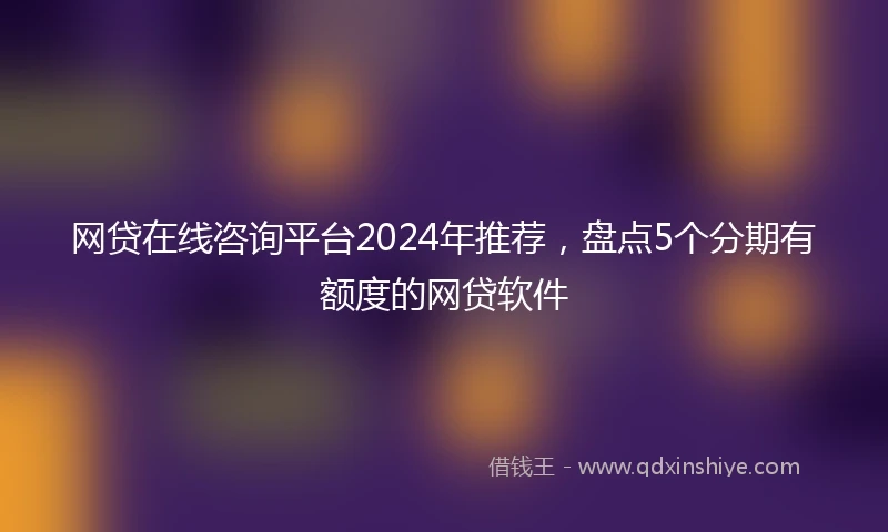 网贷在线咨询平台2024年推荐,盘点5个分期有额度的网贷软件