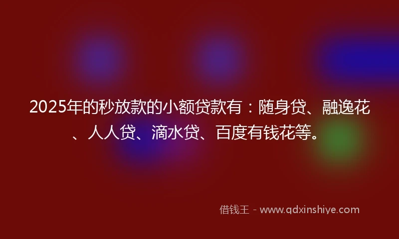 2025年的秒放款的小额贷款有：随身贷、融逸花、人人贷、滴水贷、百度有钱花等。