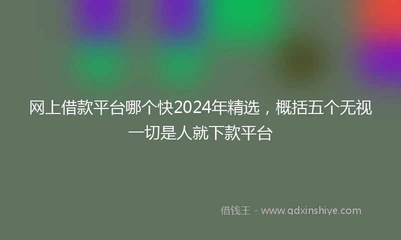 网上借款平台哪个快2024年精选，概括五个无视一切是人就下款平台