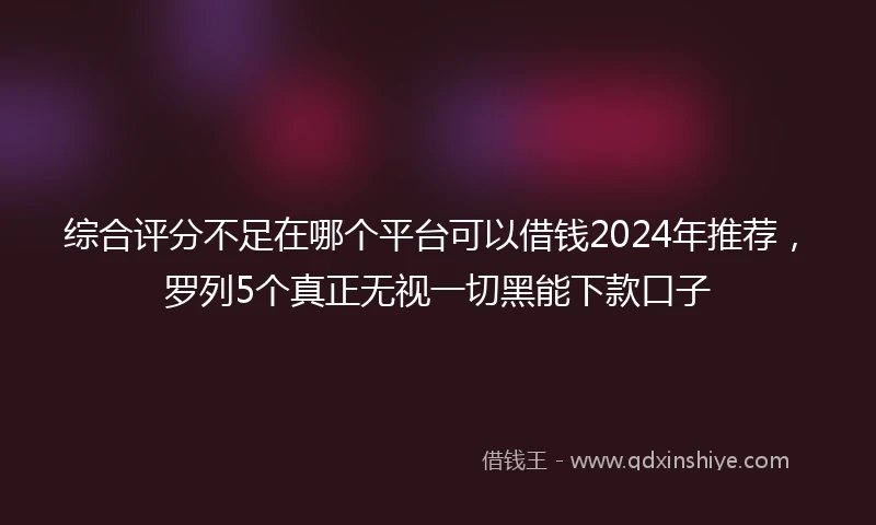综合评分不足在哪个平台可以借钱2024年推荐，罗列5个真正无视一切黑能下款口子
