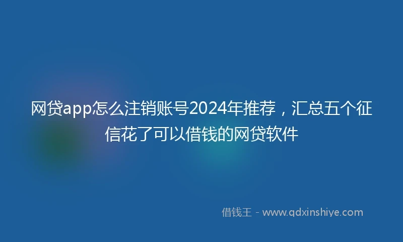 网贷app怎么注销账号2024年推荐,汇总五个征信花了可以借钱的网贷软件
