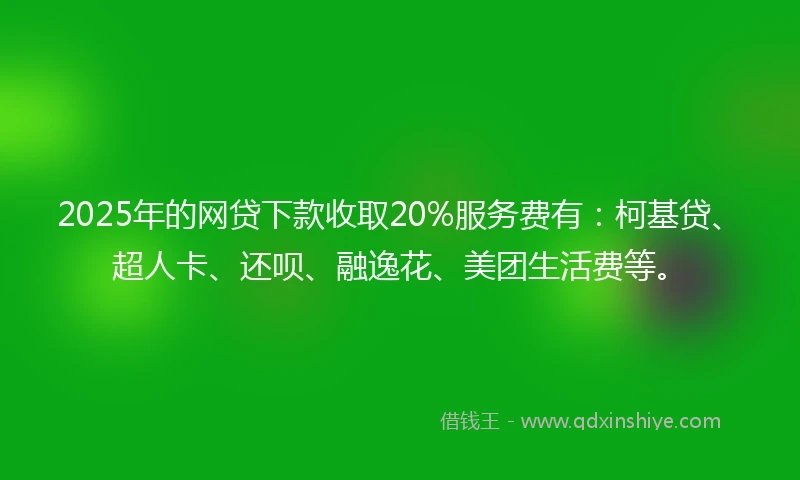 2025年的网贷下款收取20%服务费有：柯基贷、超人卡、还呗、融逸花、美团生活费等。
