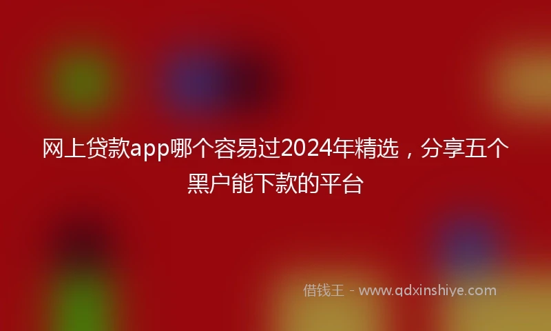 网上贷款app哪个容易过2024年精选，分享五个黑户能下款的平台