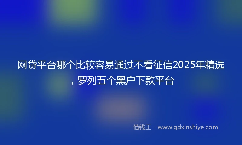 网贷平台哪个比较容易通过不看征信2025年精选，罗列五个黑户下款平台