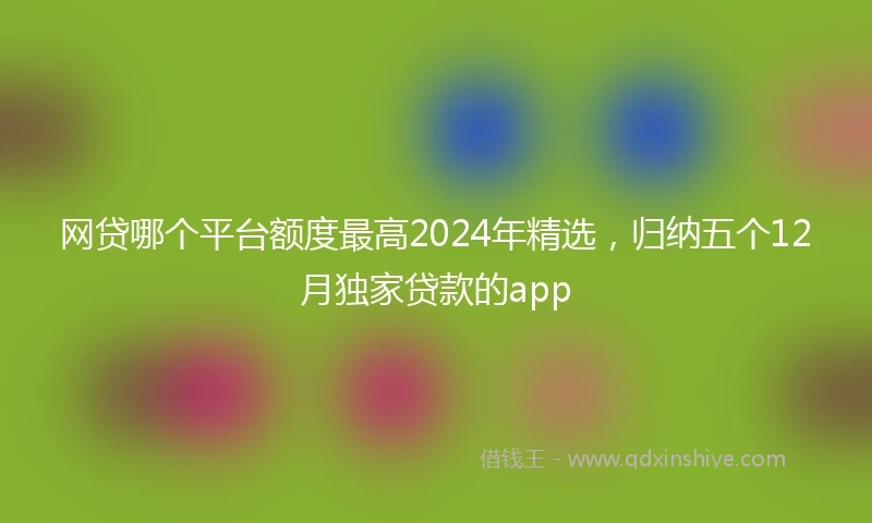 网贷哪个平台额度最高2024年精选，归纳五个12月独家贷款的app