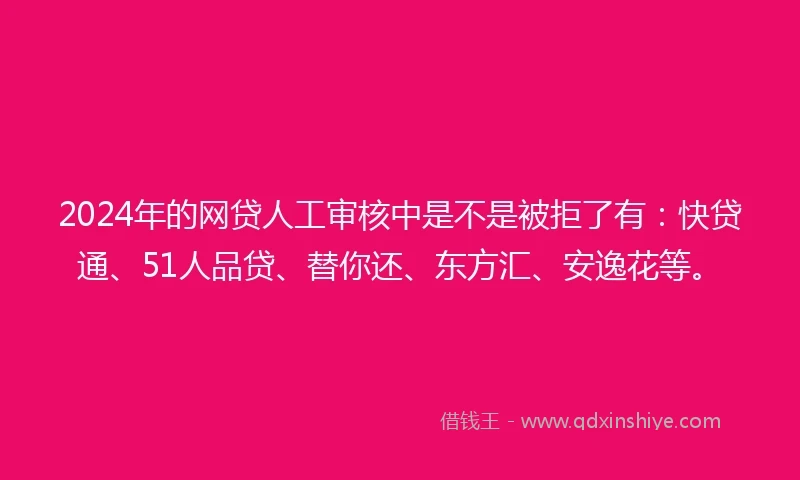 2024年的网贷人工审核中是不是被拒了有：快贷通、51人品贷、替你还、东方汇、安逸花等。