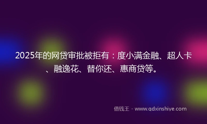 2025年的网贷审批被拒有：度小满金融、超人卡、融逸花、替你还、惠商贷等。
