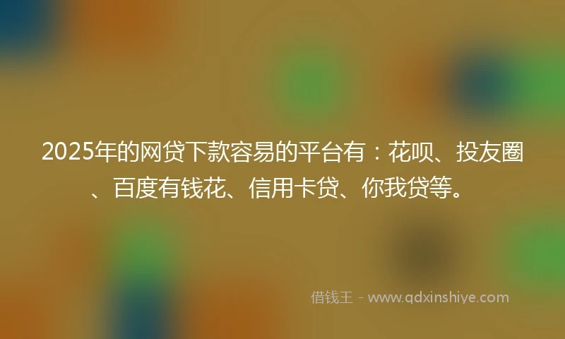 2025年的网贷下款容易的平台有：花呗、投友圈、百度有钱花、信用卡贷、你我贷等。