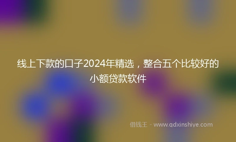 线上下款的口子2024年精选，整合五个比较好的小额贷款软件