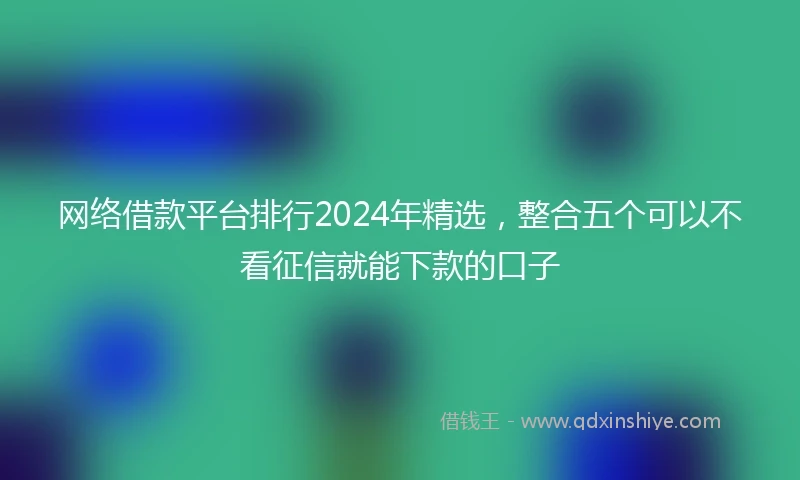 网络借款平台排行2024年精选，整合五个可以不看征信就能下款的口子