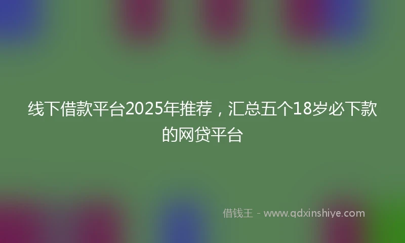 线下借款平台2025年推荐，汇总五个18岁必下款的网贷平台