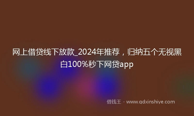 网上借贷线下放款_2024年推荐，归纳五个无视黑白100%秒下网贷app