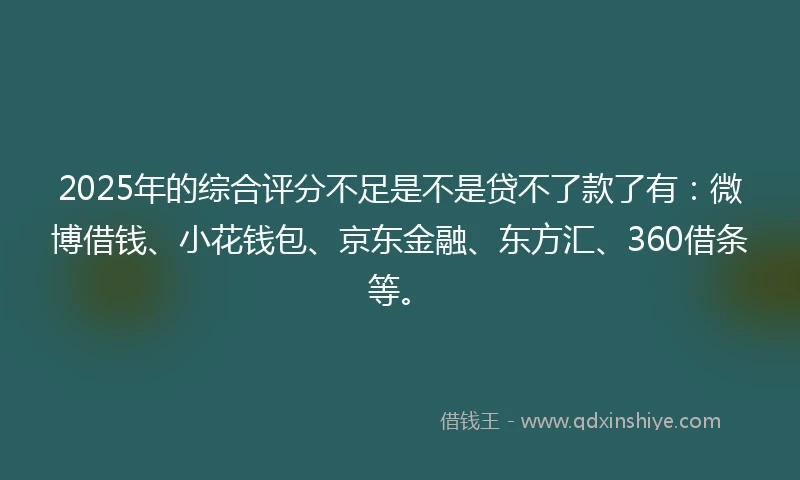 2025年的综合评分不足是不是贷不了款了有：微博借钱、小花钱包、京东金融、东方汇、360借条等。