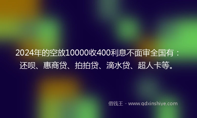 2024年的空放10000收400利息不面审全国有：还呗、惠商贷、拍拍贷、滴水贷、超人卡等。