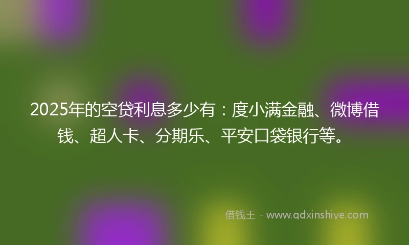 2025年的空贷利息多少有：度小满金融、微博借钱、超人卡、分期乐、平安口袋银行等。