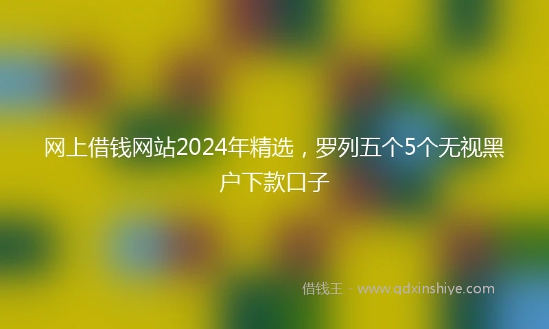 网上借钱网站2024年精选，罗列五个5个无视黑户下款口子