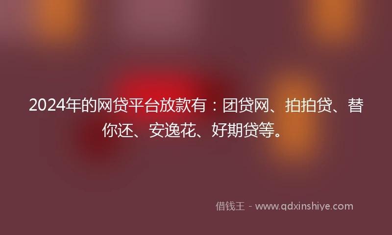 2024年的网贷平台放款有：团贷网、拍拍贷、替你还、安逸花、好期贷等。