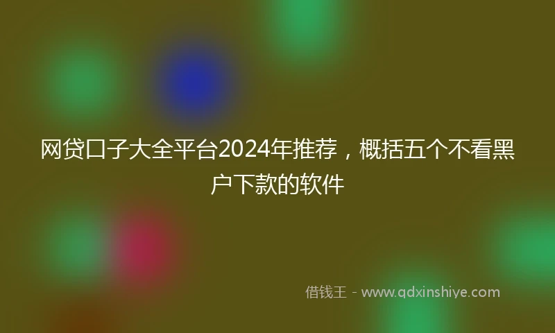 网贷口子大全平台2024年推荐，概括五个不看黑户下款的软件