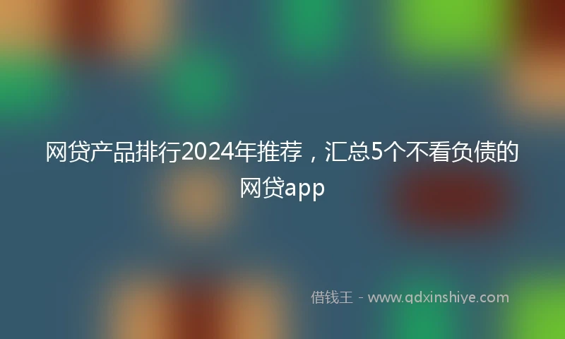 网贷产品排行2024年推荐，汇总5个不看负债的网贷app