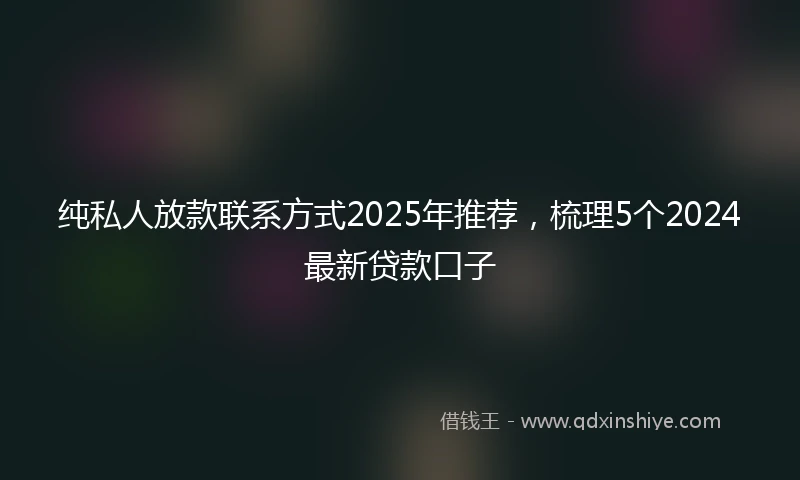 纯私人放款联系方式2025年推荐，梳理5个2024最新贷款口子