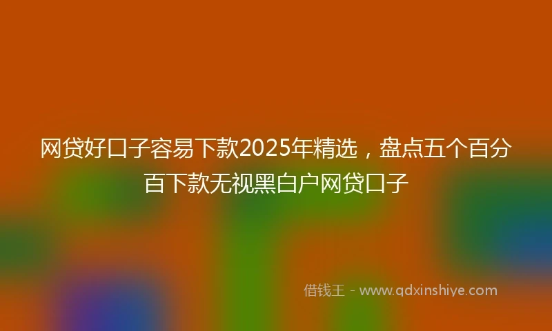 网贷好口子容易下款2025年精选，盘点五个百分百下款无视黑白户网贷口子